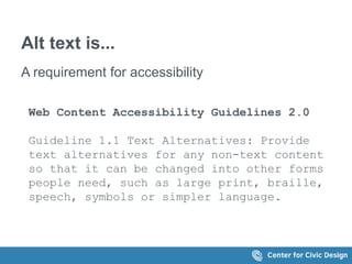 Alt text is... 
A requirement for accessibility 
Web Content Accessibility Guidelines 2.0 
Guideline 1.1 Text Alternatives: Provide 
text alternatives for any non-text content 
so that it can be changed into other forms 
people need, such as large print, braille, 
speech, symbols or simpler language. 
 