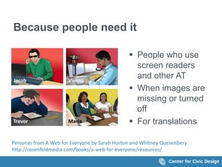 Because people need it 
 People who use 
screen readers 
and other AT 
 When images are 
missing or turned 
off 
 For translations 
Jacob Vishnu 
Trevor Maria 
Personas from A Web for Everyone by Sarah Horton and Whitney Quesenbery 
http://rosenfeldmedia.com/books/a-web-for-everyone/resources/ 
 