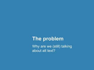 The problem 
Why are we (still) talking 
about alt text? 
 