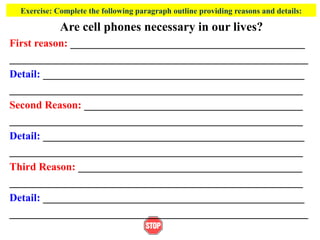 Exercise: Complete the following paragraph outline providing reasons and details:
Are cell phones necessary in our lives?
First reason: ____________________________________________
________________________________________________________
Detail: _________________________________________________
_______________________________________________________
Second Reason: _________________________________________
_______________________________________________________
Detail: _________________________________________________
_______________________________________________________
Third Reason: __________________________________________
_______________________________________________________
Detail: _________________________________________________
________________________________________________________
 