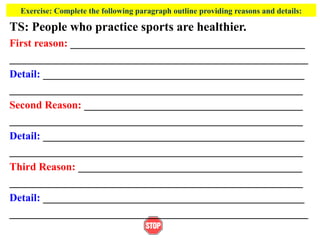 Exercise: Complete the following paragraph outline providing reasons and details:
TS: People who practice sports are healthier.
First reason: ____________________________________________
________________________________________________________
Detail: _________________________________________________
_______________________________________________________
Second Reason: _________________________________________
_______________________________________________________
Detail: _________________________________________________
_______________________________________________________
Third Reason: __________________________________________
_______________________________________________________
Detail: _________________________________________________
________________________________________________________
 