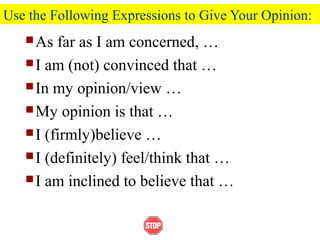 Use the Following Expressions to Give Your Opinion:
As far as I am concerned, …
I am (not) convinced that …
In my opinion/view …
My opinion is that …
I (firmly)believe …
I (definitely) feel/think that …
I am inclined to believe that …
 