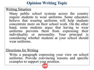 Opinion Writing Topic
Writing Situation
Many public school systems across the country
require students to wear uniforms. Some educators
believe that wearing uniforms will help students
concentrate more on their school work. On the other
hand, some students argue that having to wear
uniforms prevents them from expressing their
individuality or personality. Your principal is
considering whether students at your school should
wear uniforms.
Directions for Writing
Write a paragraph expressing your view on school
uniforms. Provide convincing reasons and specific
examples to support your position.
 