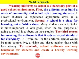 Model Paragraph
Wearing uniforms to school is a necessary part of a
good school environment. First, the uniform helps build a
sense of community and school spirit among students. It
allows students to experience appropriate dress in a
professional environment. Second, a school is a place for
learning, not a fashion show. Many students seem to feel it
is more important to look good, when the real purpose of
going to school is to focus on their studies. The third reason
for wearing the uniform is that it sets an equal standard
for everybody. If it were not for the uniform, school would
be more competitive, divisive and biased against those with
less money. To conclude, school uniforms are very
beneficial for students and create a healthy learning
environment.
 