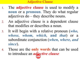 Adjective Clause
1. The adjective clause is used to modify a
noun or a pronoun. They do what regular
adjectives do – they describe nouns.
2. An adjective clause is a dependent clause
that modifies or describes a noun.
3. It will begin with a relative pronoun (who,
whose, whom, which, and that) or a
subordinate conjunction (when, where, and
since).
4. Those are the only words that can be used
to introduce an adjective clause.
 