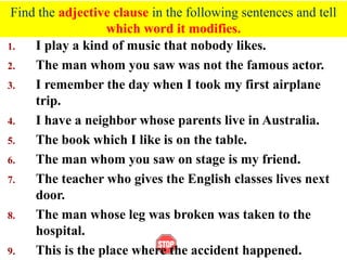 Find the adjective clause in the following sentences and tell
which word it modifies.
1. I play a kind of music that nobody likes.
2. The man whom you saw was not the famous actor.
3. I remember the day when I took my first airplane
trip.
4. I have a neighbor whose parents live in Australia.
5. The book which I like is on the table.
6. The man whom you saw on stage is my friend.
7. The teacher who gives the English classes lives next
door.
8. The man whose leg was broken was taken to the
hospital.
9. This is the place where the accident happened.
 