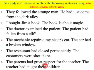Use an adjective clause to combine the following sentences using who,
whose, whom, which, that.
1. They followed the strange man. He had just come
from the dark alley.
2. I bought Jim a book. The book is about magic.
3. The doctor examined the patient. The patient had
fallen from a cliff.
4. The mechanic repaired my sister's car. The car had
a broken window.
5. The restaurant had closed permanently. The
customers were shot there.
6. The parents had great respect for the teacher. The
teacher had taught their children.
 