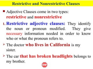 Restrictive and Nonrestrictive Clauses
 Adjective Clauses come in two types:
restrictive and nonrestrictive
1. Restrictive adjective clauses: They identify
the noun or pronoun modified. They give
necessary information needed in order to know
who or what the pronoun refers to.
 The doctor who lives in California is my
sister.
 The car that has broken headlights belongs to
my brother.
 