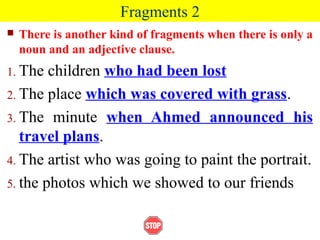 Fragments 2
 There is another kind of fragments when there is only a
noun and an adjective clause.
1. The children who had been lost
2. The place which was covered with grass.
3. The minute when Ahmed announced his
travel plans.
4. The artist who was going to paint the portrait.
5. the photos which we showed to our friends
 