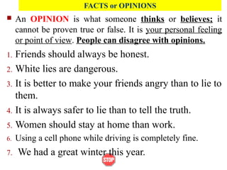  An OPINION is what someone thinks or believes; it
cannot be proven true or false. It is your personal feeling
or point of view. People can disagree with opinions.
1. Friends should always be honest.
2. White lies are dangerous.
3. It is better to make your friends angry than to lie to
them.
4. It is always safer to lie than to tell the truth.
5. Women should stay at home than work.
6. Using a cell phone while driving is completely fine.
7. We had a great winter this year.
FACTS or OPINIONS
 