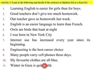 Activity 1: Look at the following and decide if the sentence is Opinion (O) or a Fact (F):
1. Learning English is easier for girls than for boys.
2. Good teachers don’t give too much homework.
3. Our teacher gave us homework last week.
4. English is an easier language to learn than French.
5. Owls are birds that hunt at night
6. I was born in New York City
7. Internet use has increased every year since its
beginning.
8. Engineering is the best career choice
9. Many people carry cell phones these days.
10. My favourite clothes are all blue.
11. Winter in Gaza is quite mild.
 