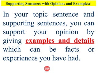 Supporting Sentences with Opinions and Examples:
In your topic sentence and
supporting sentences, you can
support your opinion by
giving examples and details
which can be facts or
experiences you have had.
 