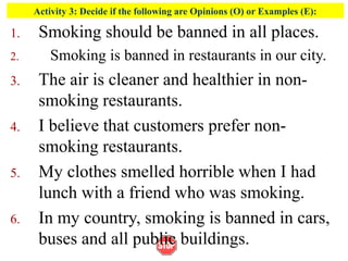 Activity 3: Decide if the following are Opinions (O) or Examples (E):
1. Smoking should be banned in all places.
2. Smoking is banned in restaurants in our city.
3. The air is cleaner and healthier in non-
smoking restaurants.
4. I believe that customers prefer non-
smoking restaurants.
5. My clothes smelled horrible when I had
lunch with a friend who was smoking.
6. In my country, smoking is banned in cars,
buses and all public buildings.
 