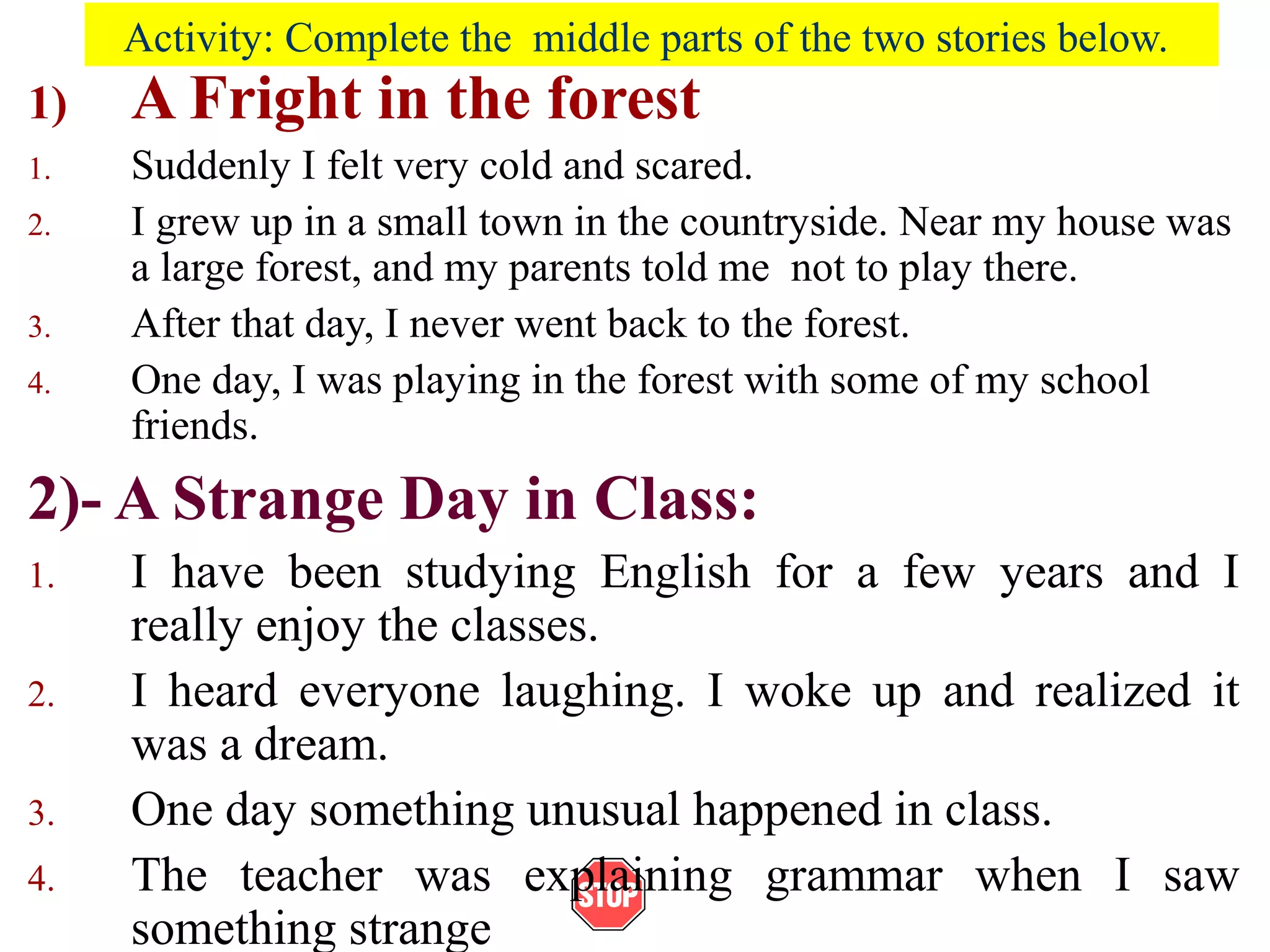 Activity: Complete the middle parts of the two stories below.
1) A Fright in the forest
1. Suddenly I felt very cold and scared.
2. I grew up in a small town in the countryside. Near my house was
a large forest, and my parents told me not to play there.
3. After that day, I never went back to the forest.
4. One day, I was playing in the forest with some of my school
friends.
2)- A Strange Day in Class:
1. I have been studying English for a few years and I
really enjoy the classes.
2. I heard everyone laughing. I woke up and realized it
was a dream.
3. One day something unusual happened in class.
4. The teacher was explaining grammar when I saw
something strange
 