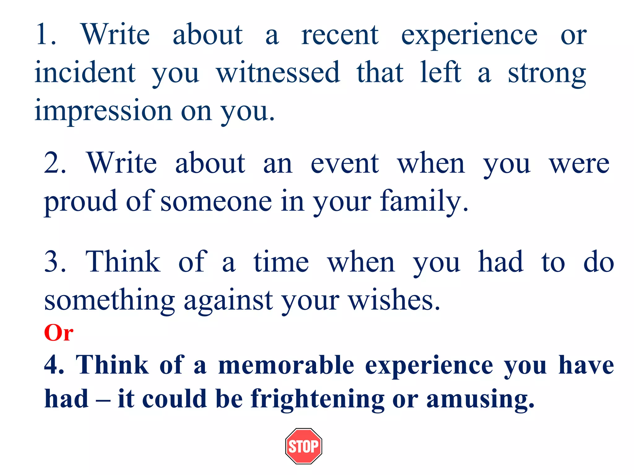 1. Write about a recent experience or
incident you witnessed that left a strong
impression on you.
2. Write about an event when you were
proud of someone in your family.
3. Think of a time when you had to do
something against your wishes.
Or
4. Think of a memorable experience you have
had – it could be frightening or amusing.
 