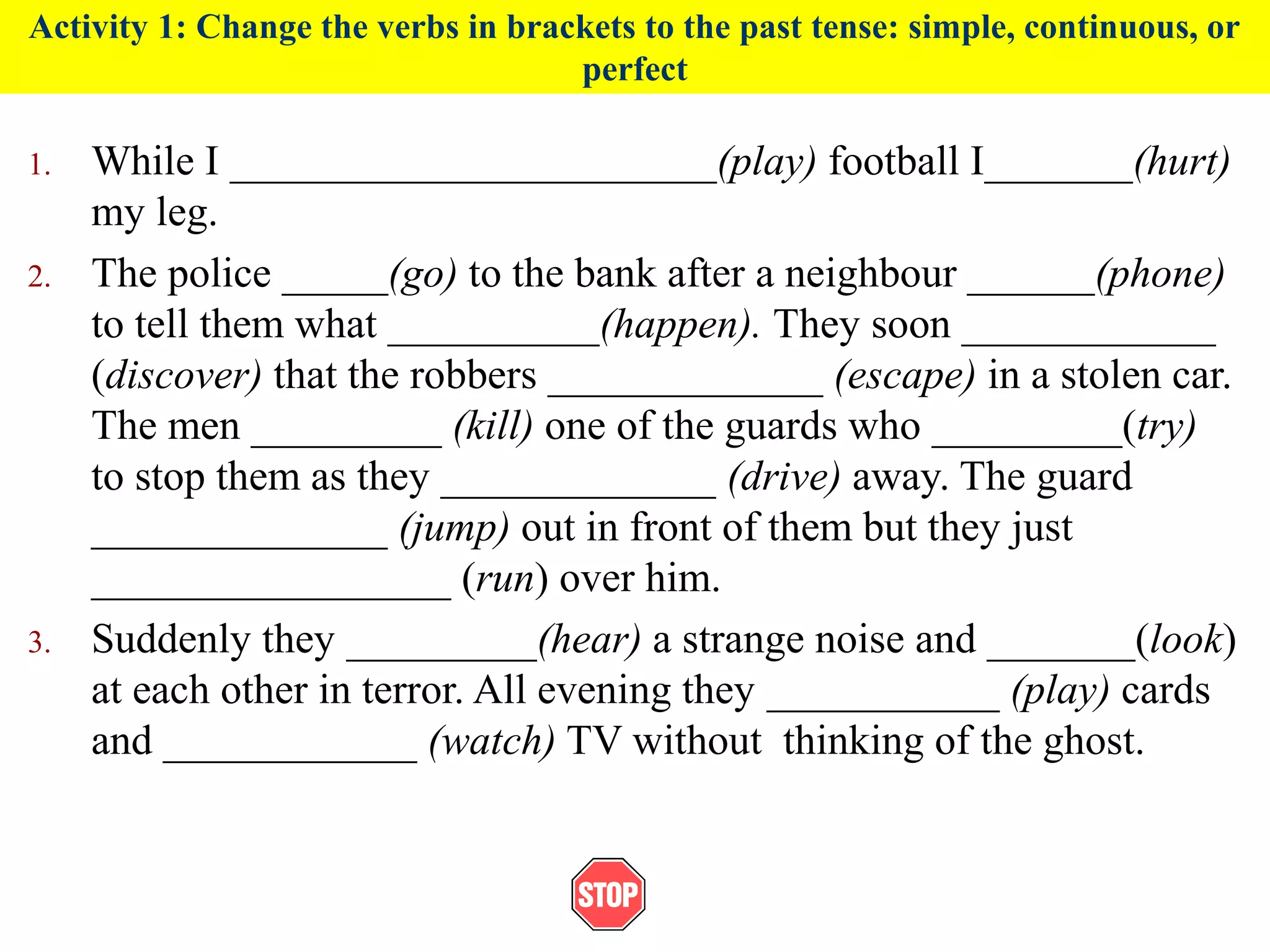 Activity 1: Change the verbs in brackets to the past tense: simple, continuous, or
perfect
1. While I _______________________(play) football I_______(hurt)
my leg.
2. The police _____(go) to the bank after a neighbour ______(phone)
to tell them what __________(happen). They soon ____________
(discover) that the robbers _____________ (escape) in a stolen car.
The men _________ (kill) one of the guards who _________(try)
to stop them as they _____________ (drive) away. The guard
______________ (jump) out in front of them but they just
_________________ (run) over him.
3. Suddenly they _________(hear) a strange noise and _______(look)
at each other in terror. All evening they ___________ (play) cards
and ____________ (watch) TV without thinking of the ghost.
 