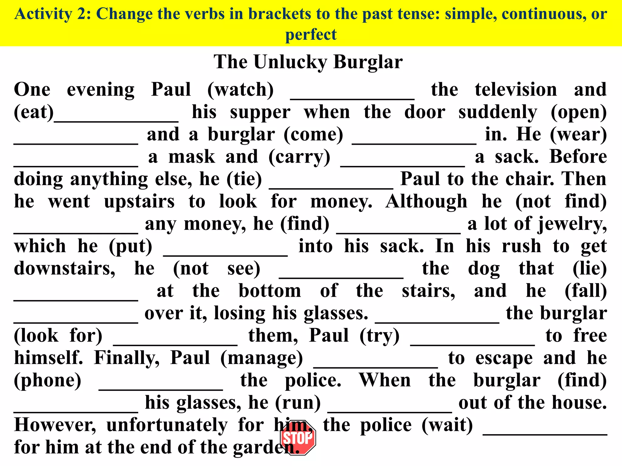 Activity 2: Change the verbs in brackets to the past tense: simple, continuous, or
perfect
The Unlucky Burglar
One evening Paul (watch) ____________ the television and
(eat)____________ his supper when the door suddenly (open)
____________ and a burglar (come) ____________ in. He (wear)
____________ a mask and (carry) ____________ a sack. Before
doing anything else, he (tie) ____________ Paul to the chair. Then
he went upstairs to look for money. Although he (not find)
____________ any money, he (find) ____________ a lot of jewelry,
which he (put) ____________ into his sack. In his rush to get
downstairs, he (not see) ____________ the dog that (lie)
____________ at the bottom of the stairs, and he (fall)
____________ over it, losing his glasses. ____________ the burglar
(look for) ____________ them, Paul (try) ____________ to free
himself. Finally, Paul (manage) ____________ to escape and he
(phone) ____________ the police. When the burglar (find)
____________ his glasses, he (run) ____________ out of the house.
However, unfortunately for him, the police (wait) ____________
for him at the end of the garden.
 