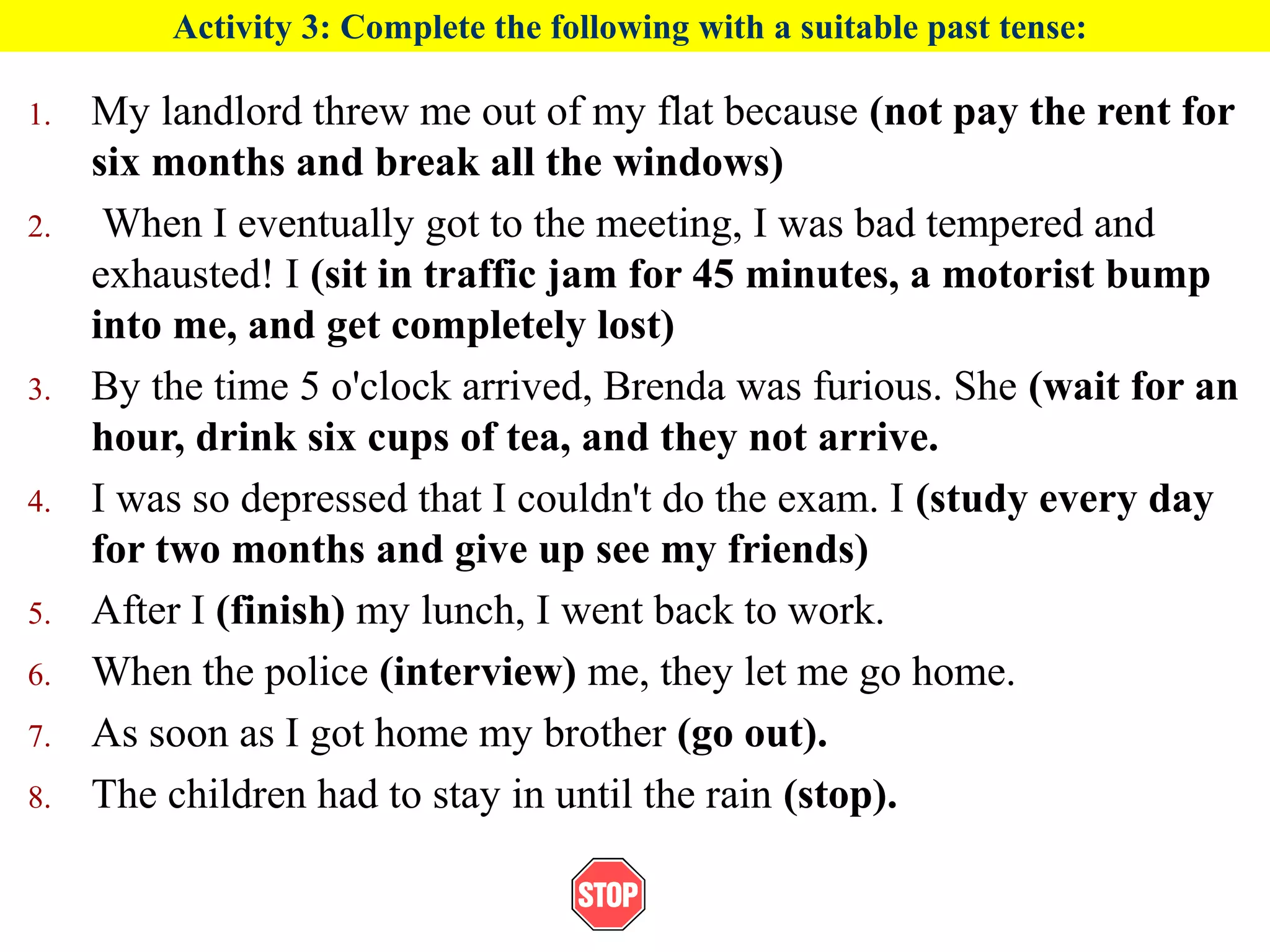 Activity 3: Complete the following with a suitable past tense:
1. My landlord threw me out of my flat because (not pay the rent for
six months and break all the windows)
2. When I eventually got to the meeting, I was bad tempered and
exhausted! I (sit in traffic jam for 45 minutes, a motorist bump
into me, and get completely lost)
3. By the time 5 o'clock arrived, Brenda was furious. She (wait for an
hour, drink six cups of tea, and they not arrive.
4. I was so depressed that I couldn't do the exam. I (study every day
for two months and give up see my friends)
5. After I (finish) my lunch, I went back to work.
6. When the police (interview) me, they let me go home.
7. As soon as I got home my brother (go out).
8. The children had to stay in until the rain (stop).
 