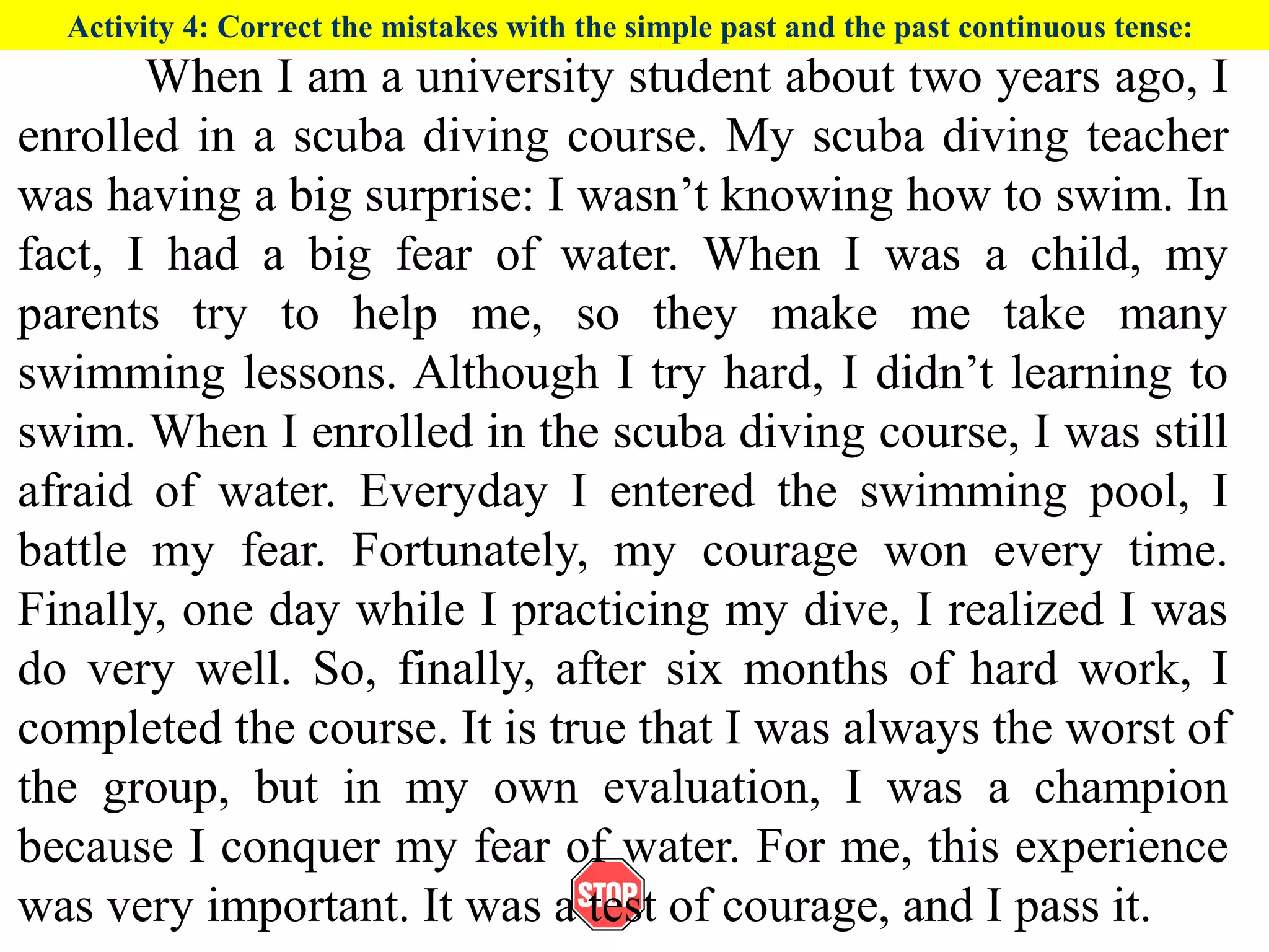 Activity 4: Correct the mistakes with the simple past and the past continuous tense:
When I am a university student about two years ago, I
enrolled in a scuba diving course. My scuba diving teacher
was having a big surprise: I wasn’t knowing how to swim. In
fact, I had a big fear of water. When I was a child, my
parents try to help me, so they make me take many
swimming lessons. Although I try hard, I didn’t learning to
swim. When I enrolled in the scuba diving course, I was still
afraid of water. Everyday I entered the swimming pool, I
battle my fear. Fortunately, my courage won every time.
Finally, one day while I practicing my dive, I realized I was
do very well. So, finally, after six months of hard work, I
completed the course. It is true that I was always the worst of
the group, but in my own evaluation, I was a champion
because I conquer my fear of water. For me, this experience
was very important. It was a test of courage, and I pass it.
 