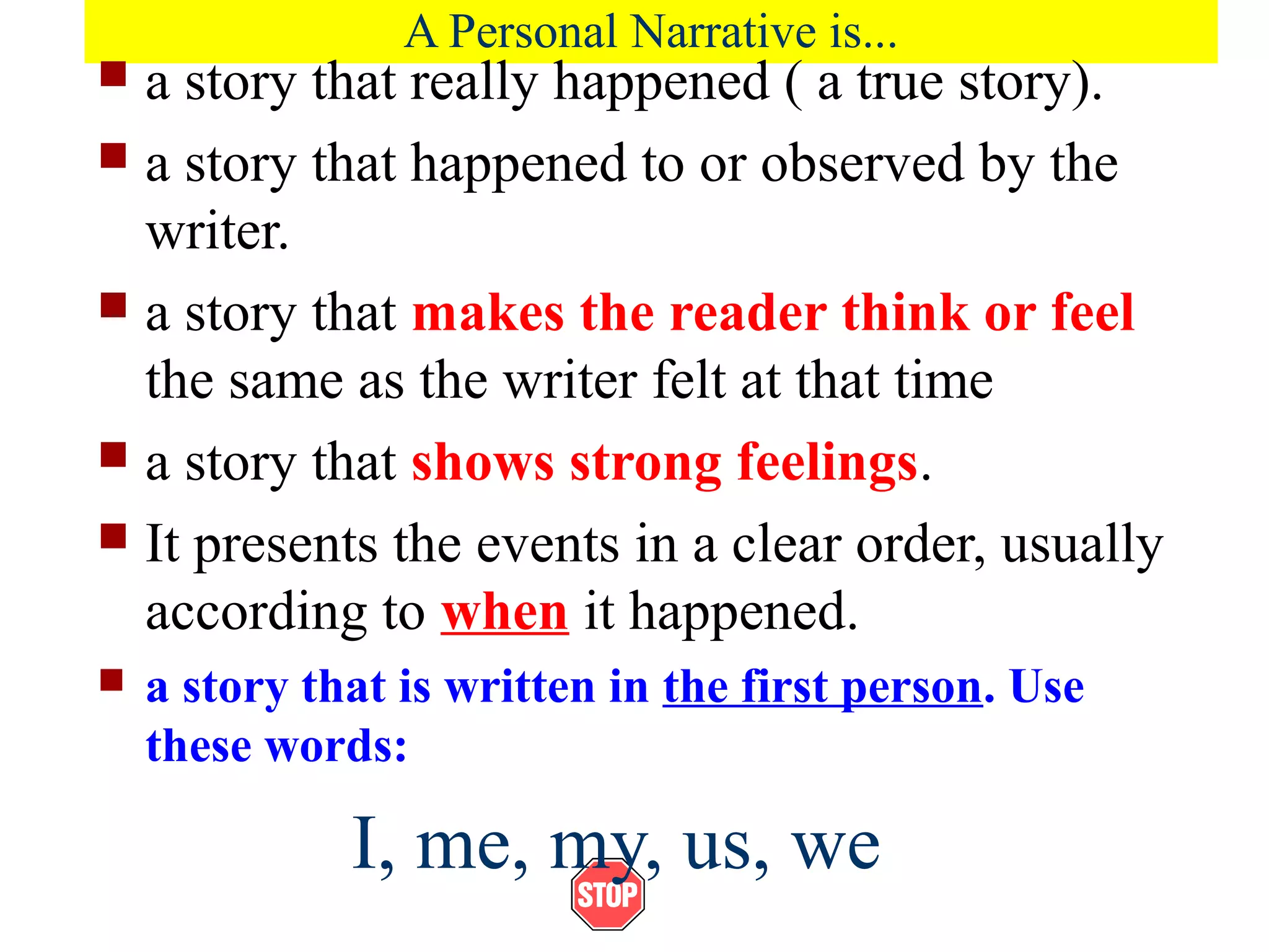 A Personal Narrative is...
 a story that really happened ( a true story).
 a story that happened to or observed by the
writer.
 a story that makes the reader think or feel
the same as the writer felt at that time
 a story that shows strong feelings.
 It presents the events in a clear order, usually
according to when it happened.
 a story that is written in the first person. Use
these words:
I, me, my, us, we
 