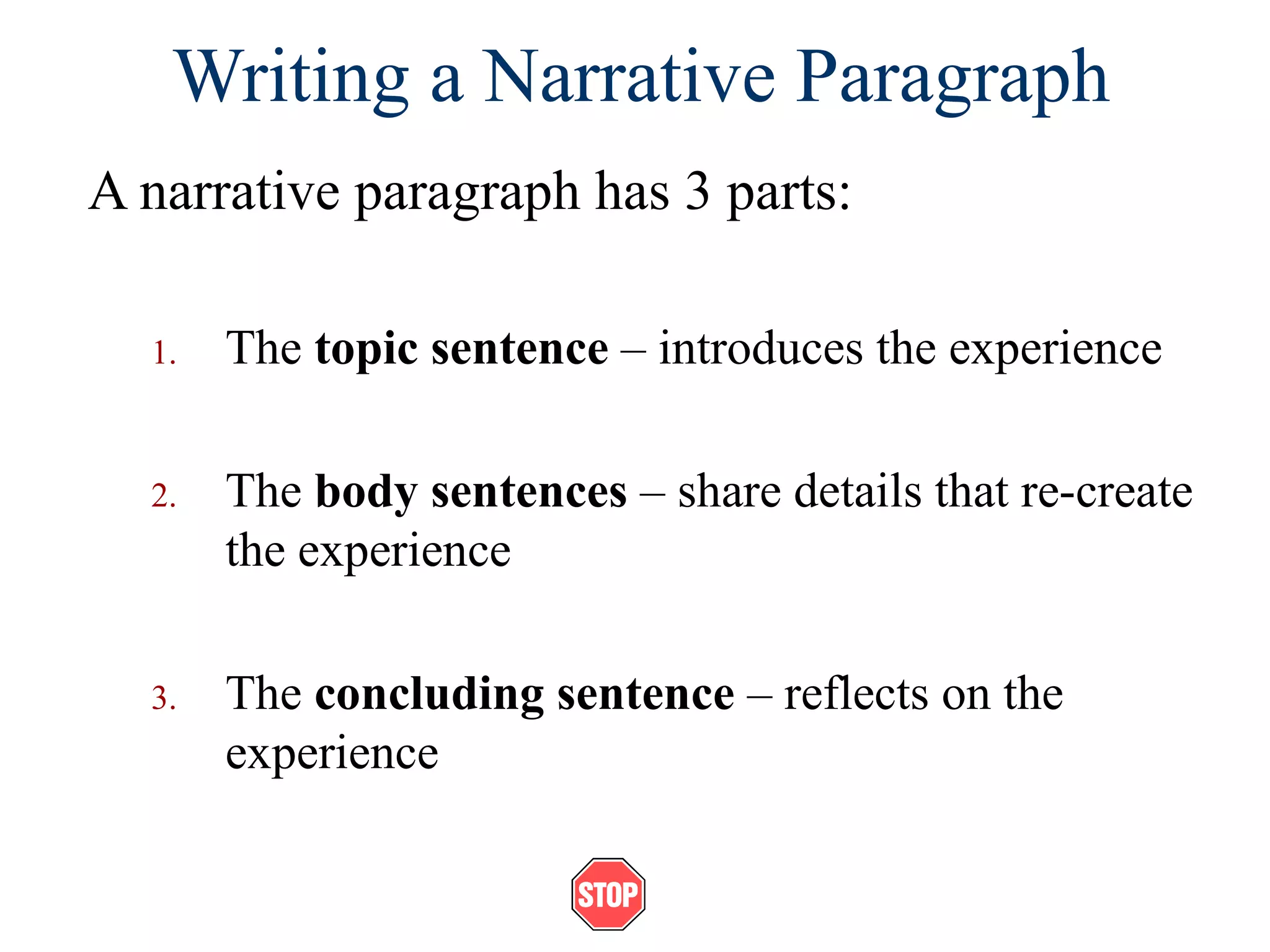 Writing a Narrative Paragraph
A narrative paragraph has 3 parts:
1. The topic sentence – introduces the experience
2. The body sentences – share details that re-create
the experience
3. The concluding sentence – reflects on the
experience
 