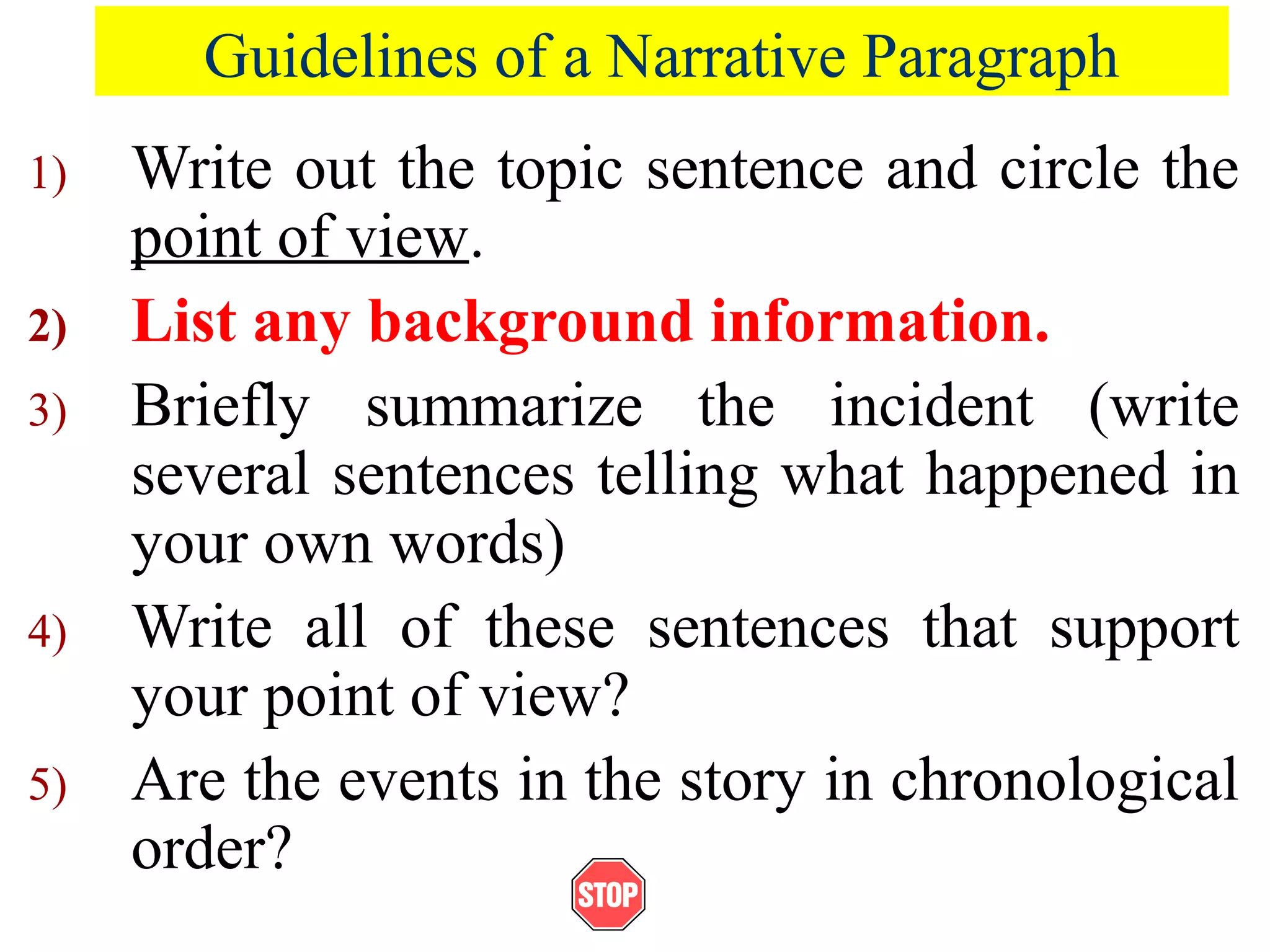 Guidelines of a Narrative Paragraph
1) Write out the topic sentence and circle the
point of view.
2) List any background information.
3) Briefly summarize the incident (write
several sentences telling what happened in
your own words)
4) Write all of these sentences that support
your point of view?
5) Are the events in the story in chronological
order?
 