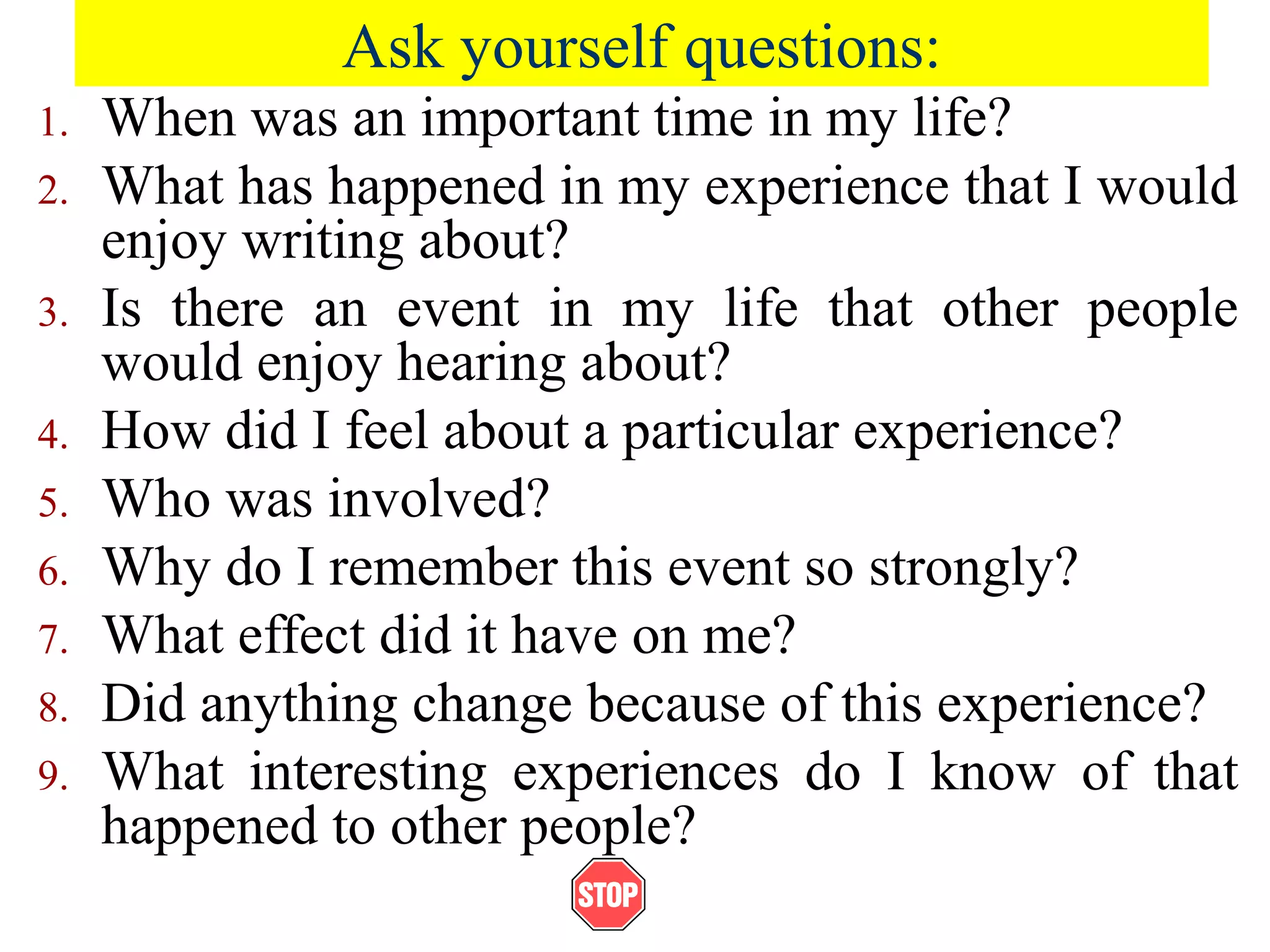 Ask yourself questions:
1. When was an important time in my life?
2. What has happened in my experience that I would
enjoy writing about?
3. Is there an event in my life that other people
would enjoy hearing about?
4. How did I feel about a particular experience?
5. Who was involved?
6. Why do I remember this event so strongly?
7. What effect did it have on me?
8. Did anything change because of this experience?
9. What interesting experiences do I know of that
happened to other people?
 