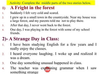 Activity: Complete the middle parts of the two stories below.
1) A Fright in the forest
1. Suddenly I felt very cold and scared.
2. I grew up in a small town in the countryside. Near my house was
a large forest, and my parents told me not to play there.
3. After that day, I never went back to the forest.
4. One day, I was playing in the forest with some of my school
friends.
2)- A Strange Day in Class:
1. I have been studying English for a few years and I
really enjoy the classes.
2. I heard everyone laughing. I woke up and realized it
was a dream.
3. One day something unusual happened in class.
4. The teacher was explaining grammar when I saw
something strange
 