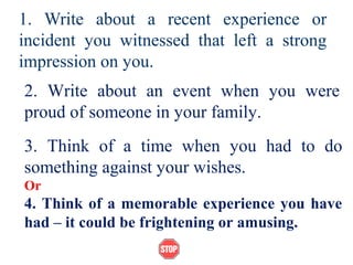1. Write about a recent experience or
incident you witnessed that left a strong
impression on you.
2. Write about an event when you were
proud of someone in your family.
3. Think of a time when you had to do
something against your wishes.
Or
4. Think of a memorable experience you have
had – it could be frightening or amusing.
 