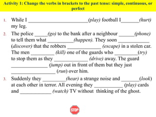 Activity 1: Change the verbs in brackets to the past tense: simple, continuous, or
perfect
1. While I _______________________(play) football I_______(hurt)
my leg.
2. The police _____(go) to the bank after a neighbour ______(phone)
to tell them what __________(happen). They soon ____________
(discover) that the robbers _____________ (escape) in a stolen car.
The men _________ (kill) one of the guards who _________(try)
to stop them as they _____________ (drive) away. The guard
______________ (jump) out in front of them but they just
_________________ (run) over him.
3. Suddenly they _________(hear) a strange noise and _______(look)
at each other in terror. All evening they ___________ (play) cards
and ____________ (watch) TV without thinking of the ghost.
 