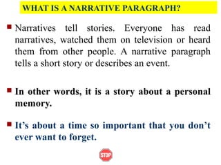 WHAT IS A NARRATIVE PARAGRAPH?
 Narratives tell stories. Everyone has read
narratives, watched them on television or heard
them from other people. A narrative paragraph
tells a short story or describes an event.
 In other words, it is a story about a personal
memory.
 It’s about a time so important that you don’t
ever want to forget.
 