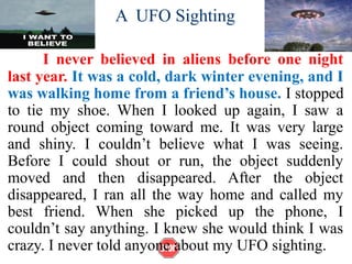 A UFO Sighting
I never believed in aliens before one night
last year. It was a cold, dark winter evening, and I
was walking home from a friend’s house. I stopped
to tie my shoe. When I looked up again, I saw a
round object coming toward me. It was very large
and shiny. I couldn’t believe what I was seeing.
Before I could shout or run, the object suddenly
moved and then disappeared. After the object
disappeared, I ran all the way home and called my
best friend. When she picked up the phone, I
couldn’t say anything. I knew she would think I was
crazy. I never told anyone about my UFO sighting.
 
