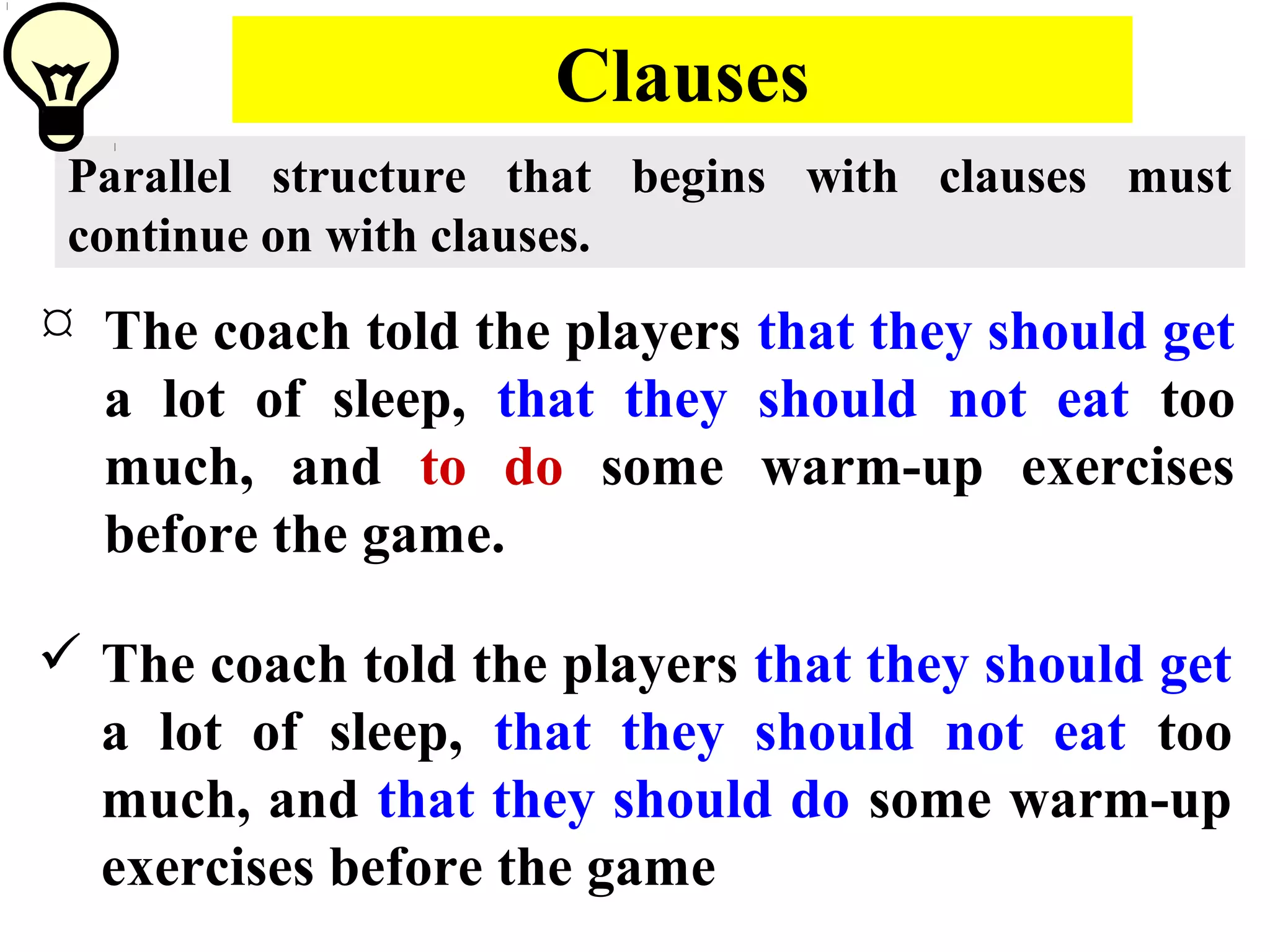 Clauses
Parallel structure that begins with clauses must
continue on with clauses.
 The coach told the players that they should get
a lot of sleep, that they should not eat too
much, and to do some warm-up exercises
before the game.
 The coach told the players that they should get
a lot of sleep, that they should not eat too
much, and that they should do some warm-up
exercises before the game
 
