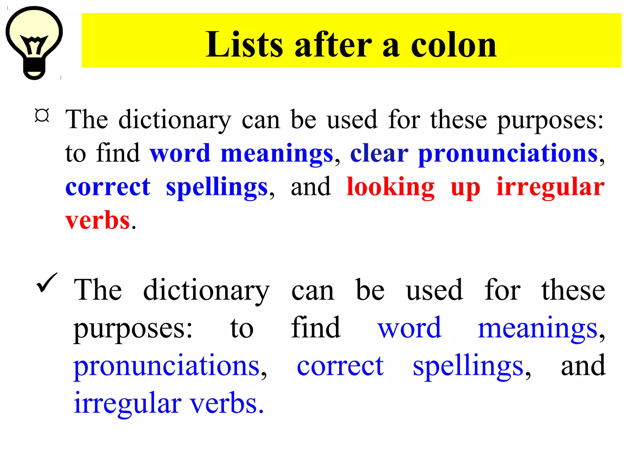 Lists after a colon
 The dictionary can be used for these purposes:
to find word meanings, clear pronunciations,
correct spellings, and looking up irregular
verbs.
 The dictionary can be used for these
purposes: to find word meanings,
pronunciations, correct spellings, and
irregular verbs.
 