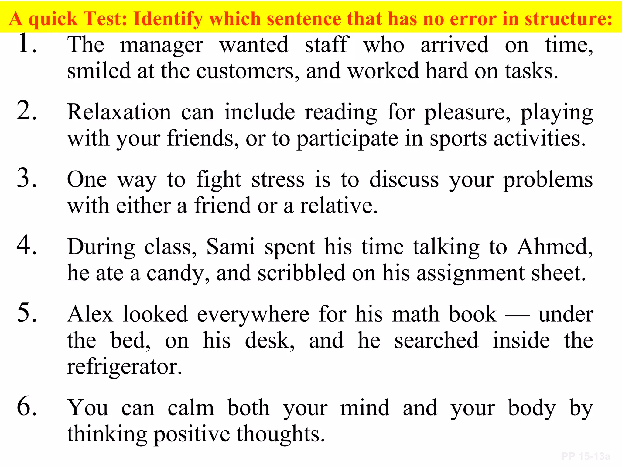 PP 15-13a
A quick Test: Identify which sentence that has no error in structure:
1. The manager wanted staff who arrived on time,
smiled at the customers, and worked hard on tasks.
2. Relaxation can include reading for pleasure, playing
with your friends, or to participate in sports activities.
3. One way to fight stress is to discuss your problems
with either a friend or a relative.
4. During class, Sami spent his time talking to Ahmed,
he ate a candy, and scribbled on his assignment sheet.
5. Alex looked everywhere for his math book — under
the bed, on his desk, and he searched inside the
refrigerator.
6. You can calm both your mind and your body by
thinking positive thoughts.
 