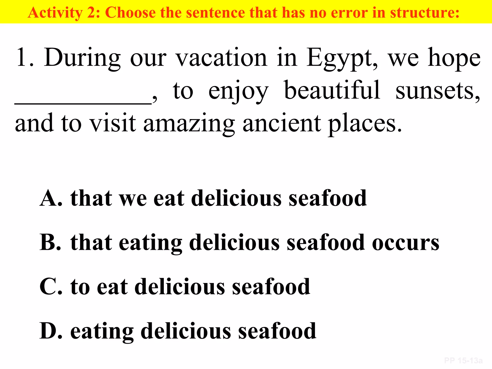 PP 15-13a
Activity 2: Choose the sentence that has no error in structure:
1. During our vacation in Egypt, we hope
__________, to enjoy beautiful sunsets,
and to visit amazing ancient places.
A. that we eat delicious seafood
B. that eating delicious seafood occurs
C. to eat delicious seafood
D. eating delicious seafood
 