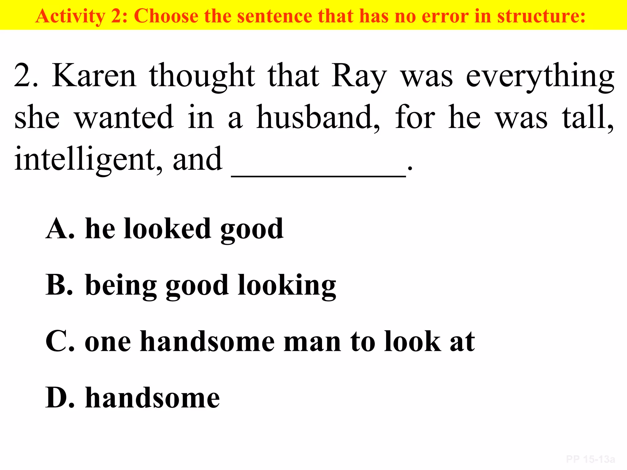 PP 15-13a
Activity 2: Choose the sentence that has no error in structure:
2. Karen thought that Ray was everything
she wanted in a husband, for he was tall,
intelligent, and __________.
A. he looked good
B. being good looking
C. one handsome man to look at
D. handsome
 
