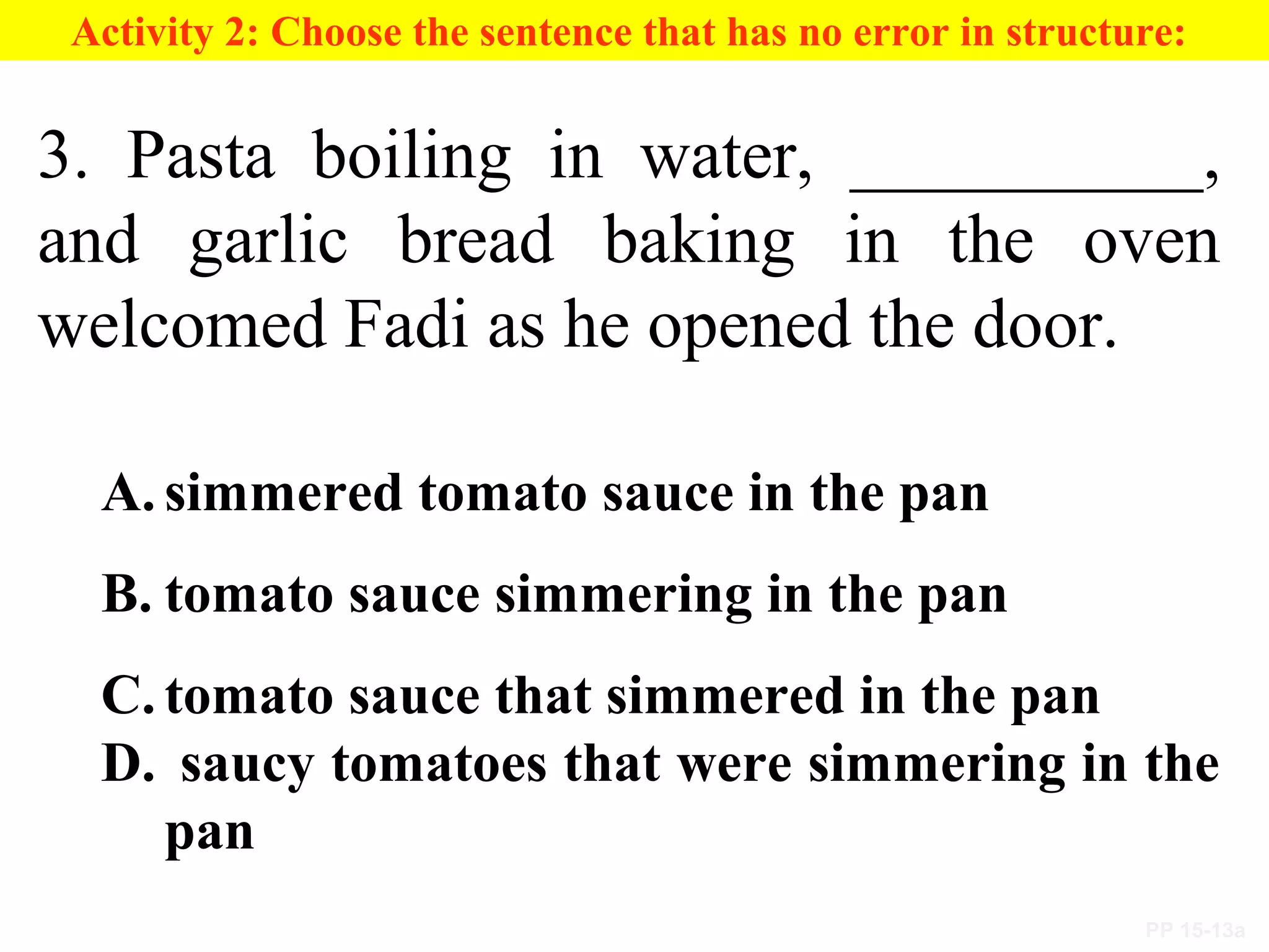 PP 15-13a
Activity 2: Choose the sentence that has no error in structure:
3. Pasta boiling in water, __________,
and garlic bread baking in the oven
welcomed Fadi as he opened the door.
A. simmered tomato sauce in the pan
B. tomato sauce simmering in the pan
C. tomato sauce that simmered in the pan
D. saucy tomatoes that were simmering in the
pan
 