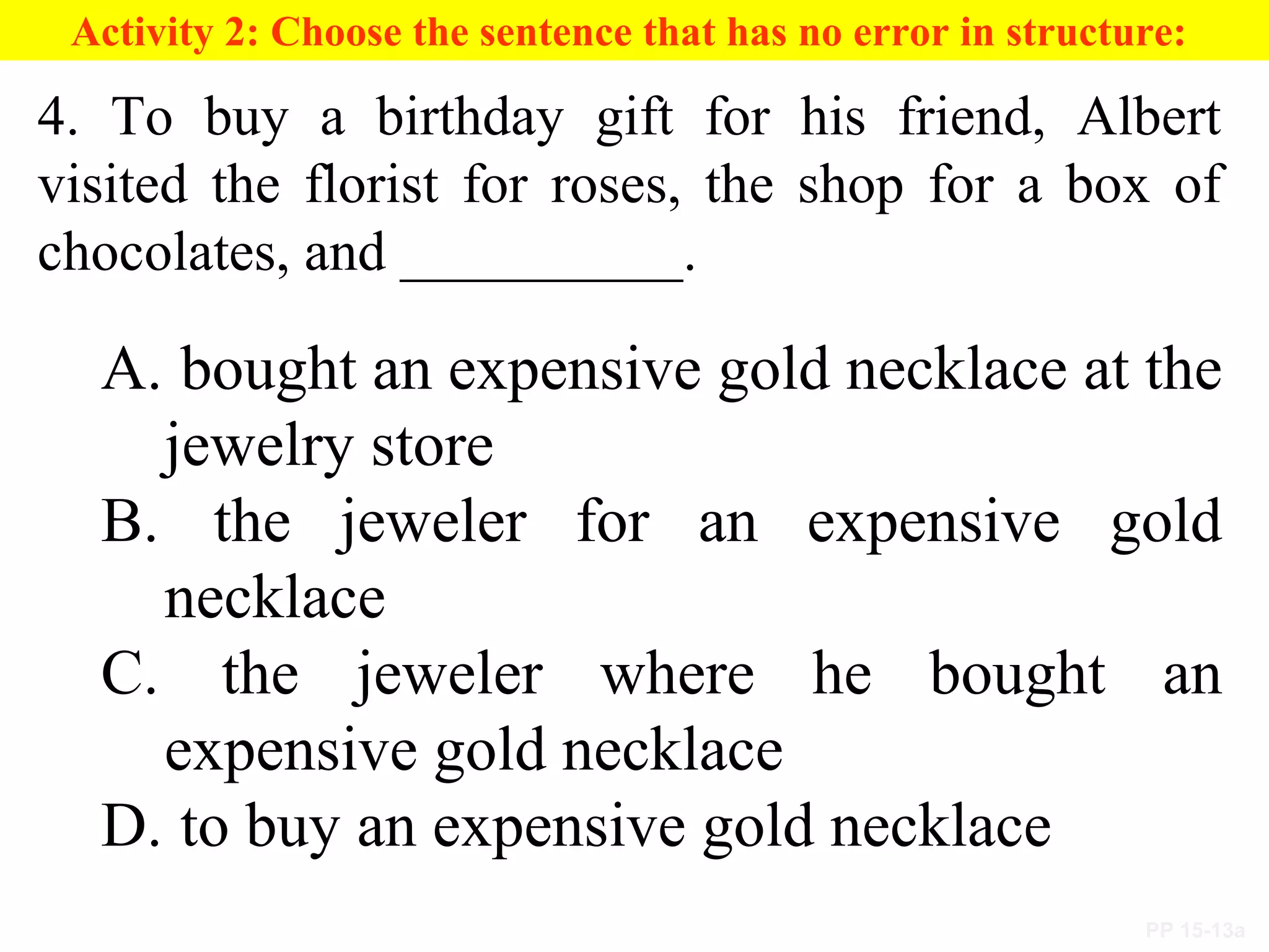 PP 15-13a
Activity 2: Choose the sentence that has no error in structure:
4. To buy a birthday gift for his friend, Albert
visited the florist for roses, the shop for a box of
chocolates, and __________.
A. bought an expensive gold necklace at the
jewelry store
B. the jeweler for an expensive gold
necklace
C. the jeweler where he bought an
expensive gold necklace
D. to buy an expensive gold necklace
 