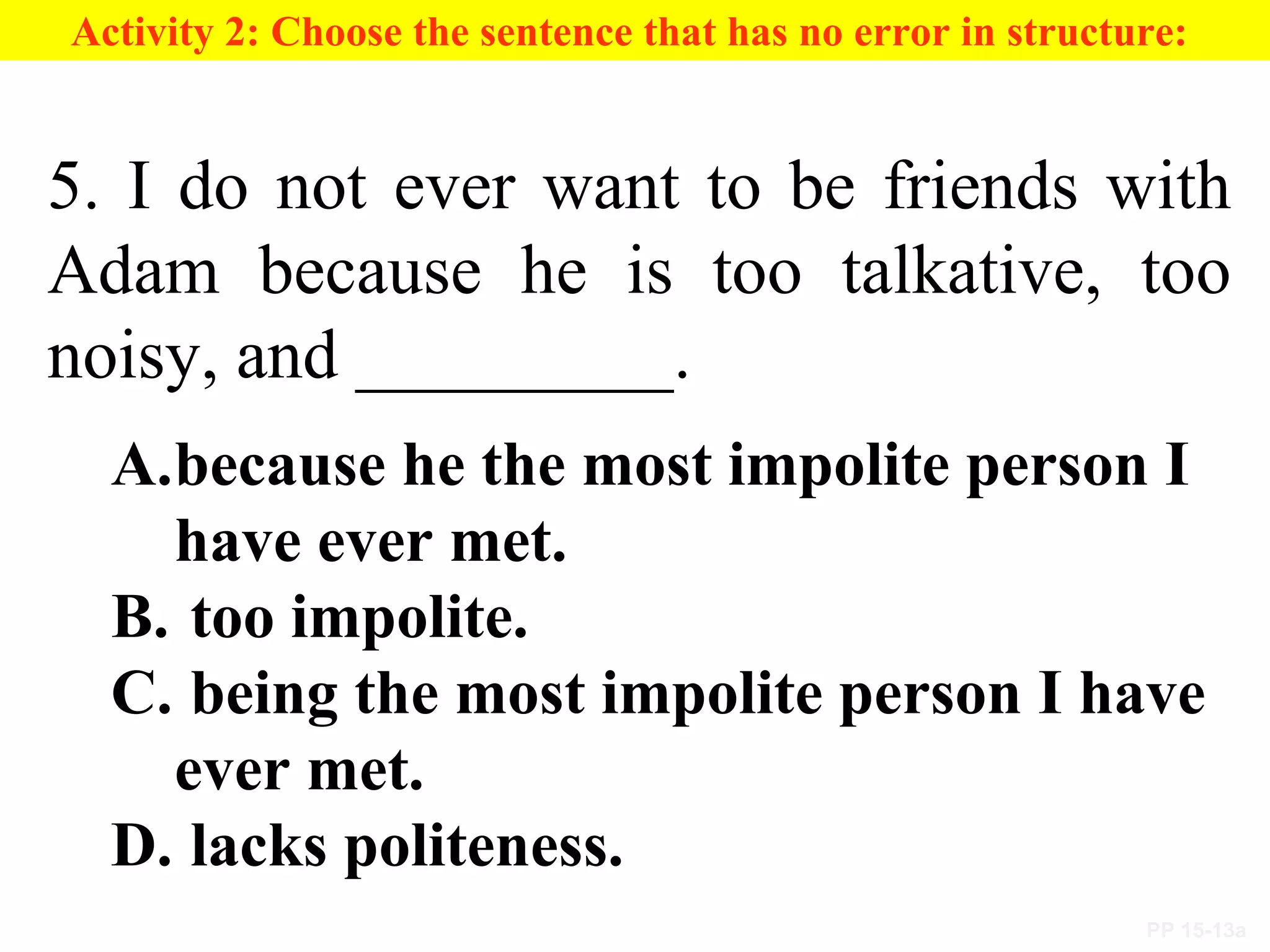 PP 15-13a
Activity 2: Choose the sentence that has no error in structure:
5. I do not ever want to be friends with
Adam because he is too talkative, too
noisy, and _________.
A.because he the most impolite person I
have ever met.
B. too impolite.
C. being the most impolite person I have
ever met.
D. lacks politeness.
 