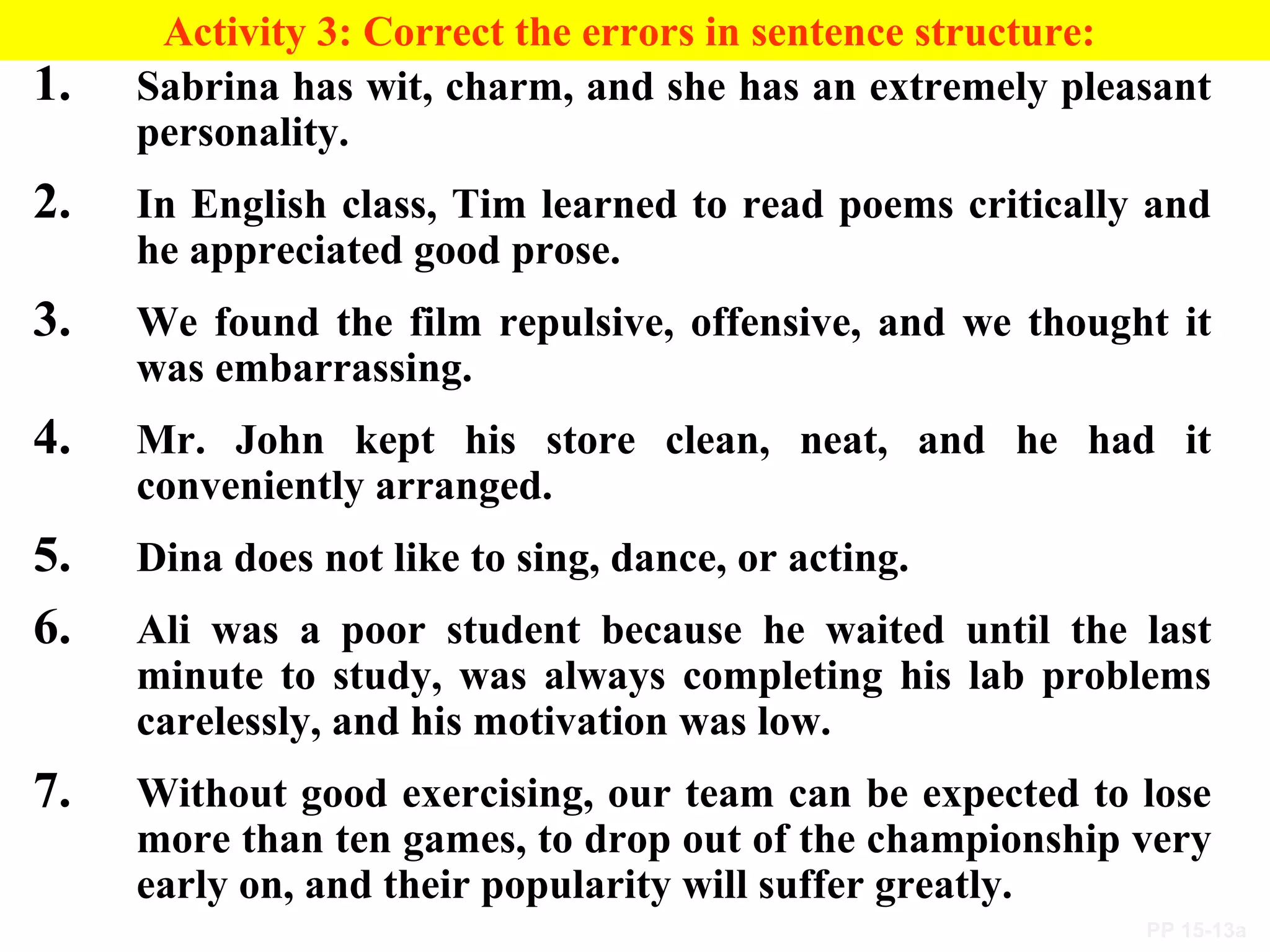 PP 15-13a
Activity 3: Correct the errors in sentence structure:
1. Sabrina has wit, charm, and she has an extremely pleasant
personality.
2. In English class, Tim learned to read poems critically and
he appreciated good prose.
3. We found the film repulsive, offensive, and we thought it
was embarrassing.
4. Mr. John kept his store clean, neat, and he had it
conveniently arranged.
5. Dina does not like to sing, dance, or acting.
6. Ali was a poor student because he waited until the last
minute to study, was always completing his lab problems
carelessly, and his motivation was low.
7. Without good exercising, our team can be expected to lose
more than ten games, to drop out of the championship very
early on, and their popularity will suffer greatly.
 
