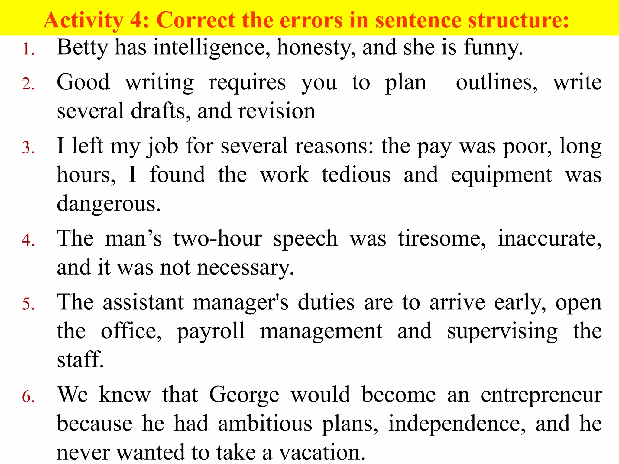 Activity 4: Correct the errors in sentence structure:
1. Betty has intelligence, honesty, and she is funny.
2. Good writing requires you to plan outlines, write
several drafts, and revision
3. I left my job for several reasons: the pay was poor, long
hours, I found the work tedious and equipment was
dangerous.
4. The man’s two-hour speech was tiresome, inaccurate,
and it was not necessary.
5. The assistant manager's duties are to arrive early, open
the office, payroll management and supervising the
staff.
6. We knew that George would become an entrepreneur
because he had ambitious plans, independence, and he
never wanted to take a vacation.
 