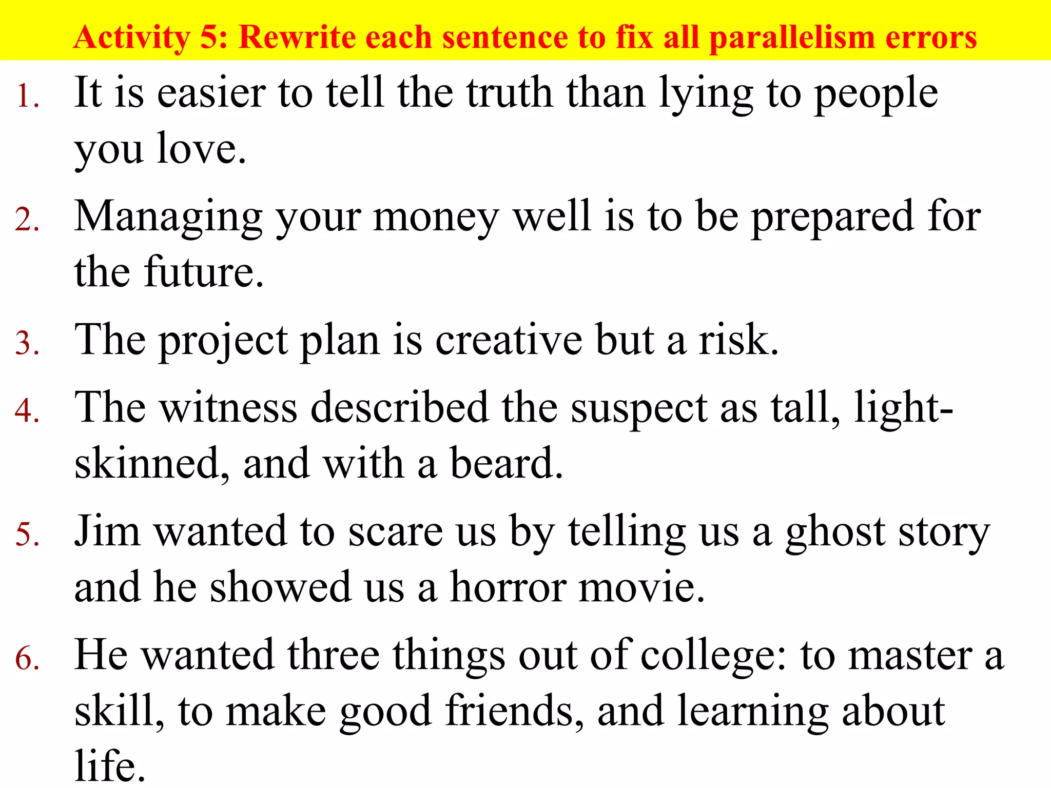 Activity 5: Rewrite each sentence to fix all parallelism errors
1. It is easier to tell the truth than lying to people
you love.
2. Managing your money well is to be prepared for
the future.
3. The project plan is creative but a risk.
4. The witness described the suspect as tall, light-
skinned, and with a beard.
5. Jim wanted to scare us by telling us a ghost story
and he showed us a horror movie.
6. He wanted three things out of college: to master a
skill, to make good friends, and learning about
life.
 