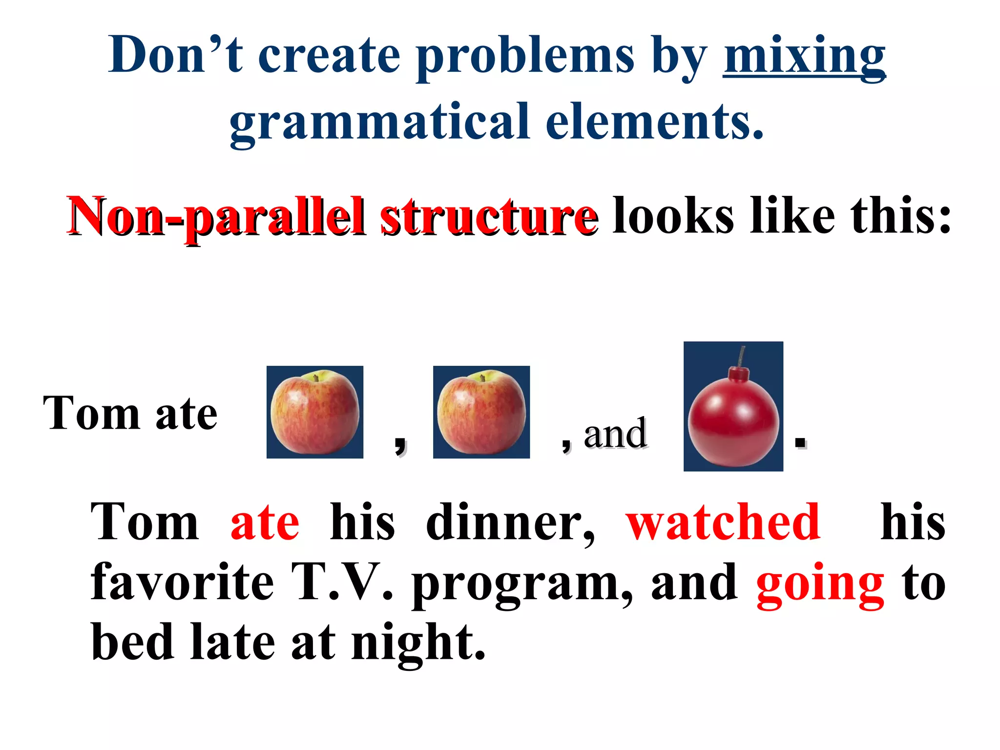 Non-parallel structureNon-parallel structure looks like this:
Don’t create problems by mixing
grammatical elements.
,, ,, andand ..
Tom ate his dinner, watched his
favorite T.V. program, and going to
bed late at night.
Tom ate
 