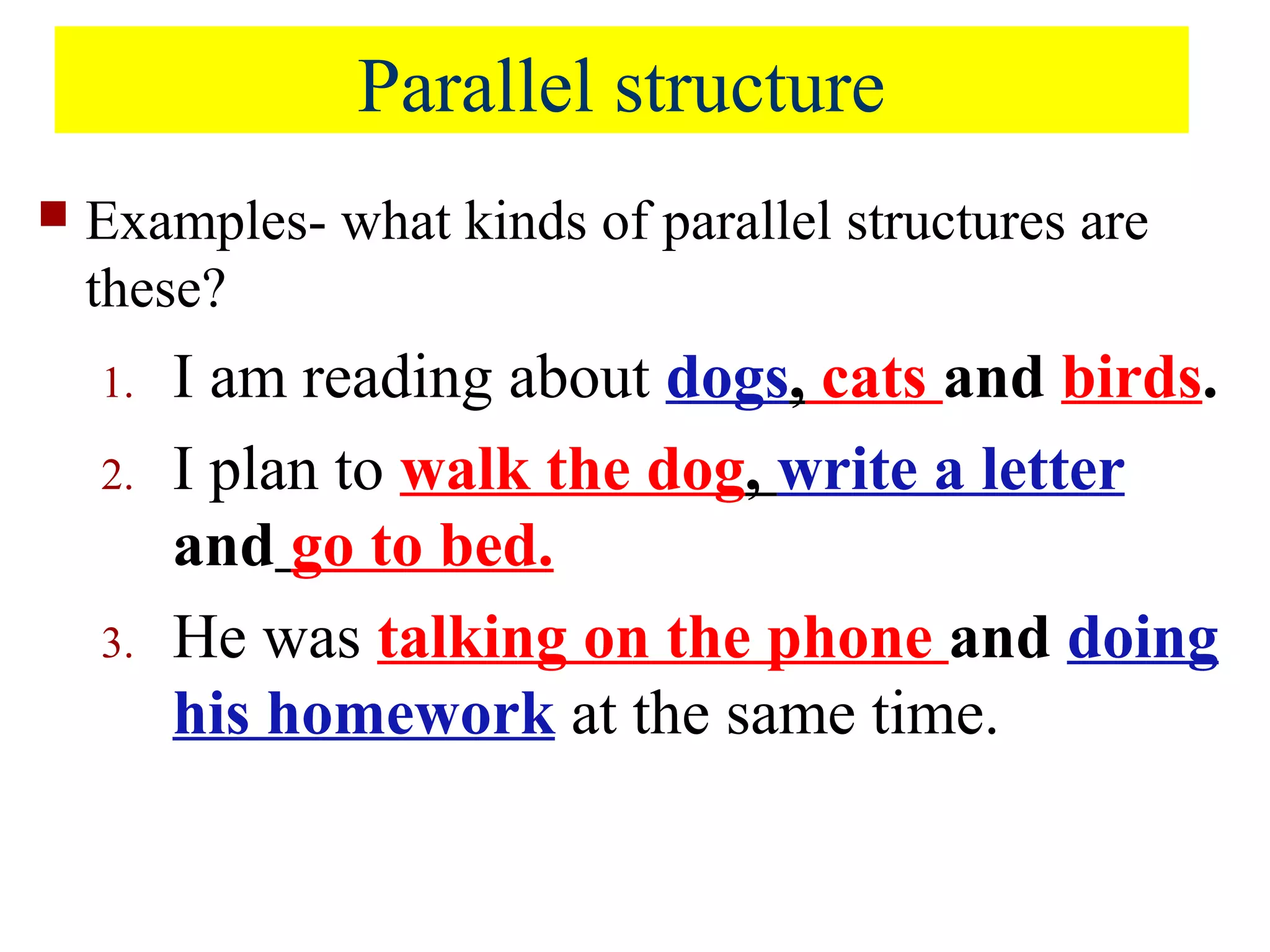 Parallel structure
 Examples- what kinds of parallel structures are
these?
1. I am reading about dogs, cats and birds.
2. I plan to walk the dog, write a letter
and go to bed.
3. He was talking on the phone and doing
his homework at the same time.
 
