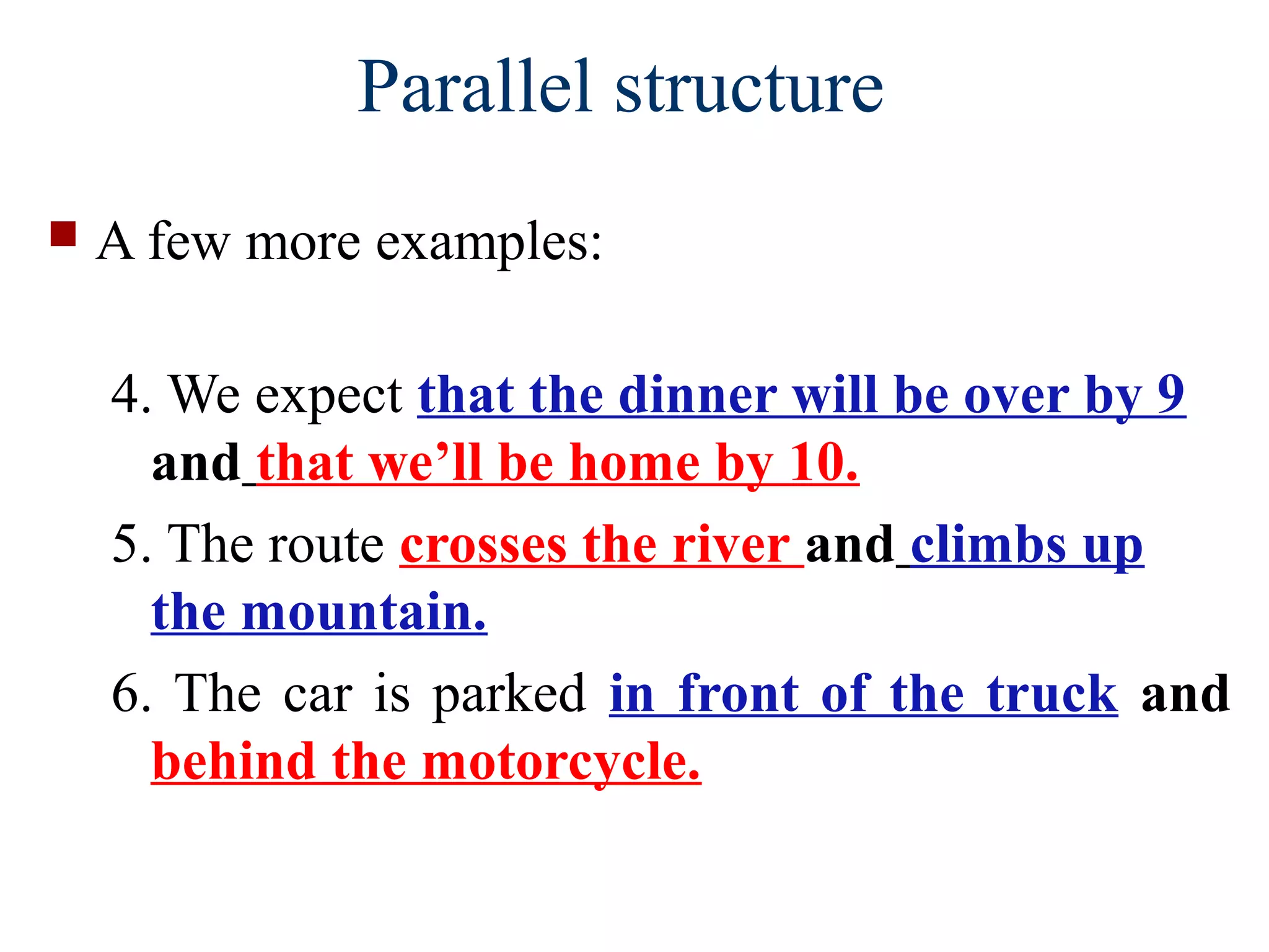  A few more examples:
4. We expect that the dinner will be over by 9
and that we’ll be home by 10.
5. The route crosses the river and climbs up
the mountain.
6. The car is parked in front of the truck and
behind the motorcycle.
Parallel structure
 