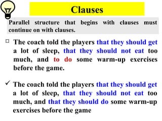 Clauses
Parallel structure that begins with clauses must
continue on with clauses.
 The coach told the players that they should get
a lot of sleep, that they should not eat too
much, and to do some warm-up exercises
before the game.
 The coach told the players that they should get
a lot of sleep, that they should not eat too
much, and that they should do some warm-up
exercises before the game
 