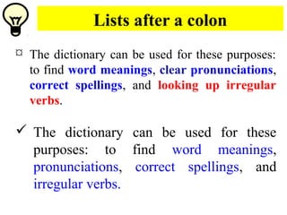 Lists after a colon
 The dictionary can be used for these purposes:
to find word meanings, clear pronunciations,
correct spellings, and looking up irregular
verbs.
 The dictionary can be used for these
purposes: to find word meanings,
pronunciations, correct spellings, and
irregular verbs.
 
