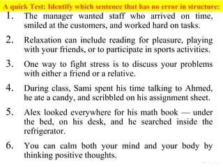 PP 15-13a
A quick Test: Identify which sentence that has no error in structure:
1. The manager wanted staff who arrived on time,
smiled at the customers, and worked hard on tasks.
2. Relaxation can include reading for pleasure, playing
with your friends, or to participate in sports activities.
3. One way to fight stress is to discuss your problems
with either a friend or a relative.
4. During class, Sami spent his time talking to Ahmed,
he ate a candy, and scribbled on his assignment sheet.
5. Alex looked everywhere for his math book — under
the bed, on his desk, and he searched inside the
refrigerator.
6. You can calm both your mind and your body by
thinking positive thoughts.
 