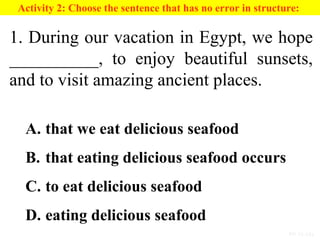 PP 15-13a
Activity 2: Choose the sentence that has no error in structure:
1. During our vacation in Egypt, we hope
__________, to enjoy beautiful sunsets,
and to visit amazing ancient places.
A. that we eat delicious seafood
B. that eating delicious seafood occurs
C. to eat delicious seafood
D. eating delicious seafood
 